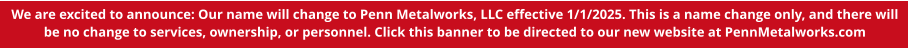 We are excited to announce: Our name will change to Penn Metalworks, LLC effective 1/1/2025. This is a name change only, and there will be no change to services, ownership, or personnel. Click this banner to be directed to our new website at PennMetalworks.com