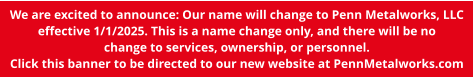We are excited to announce: Our name will change to Penn Metalworks, LLC effective 1/1/2025. This is a name change only, and there will be no change to services, ownership, or personnel. Click this banner to be directed to our new website at PennMetalworks.com